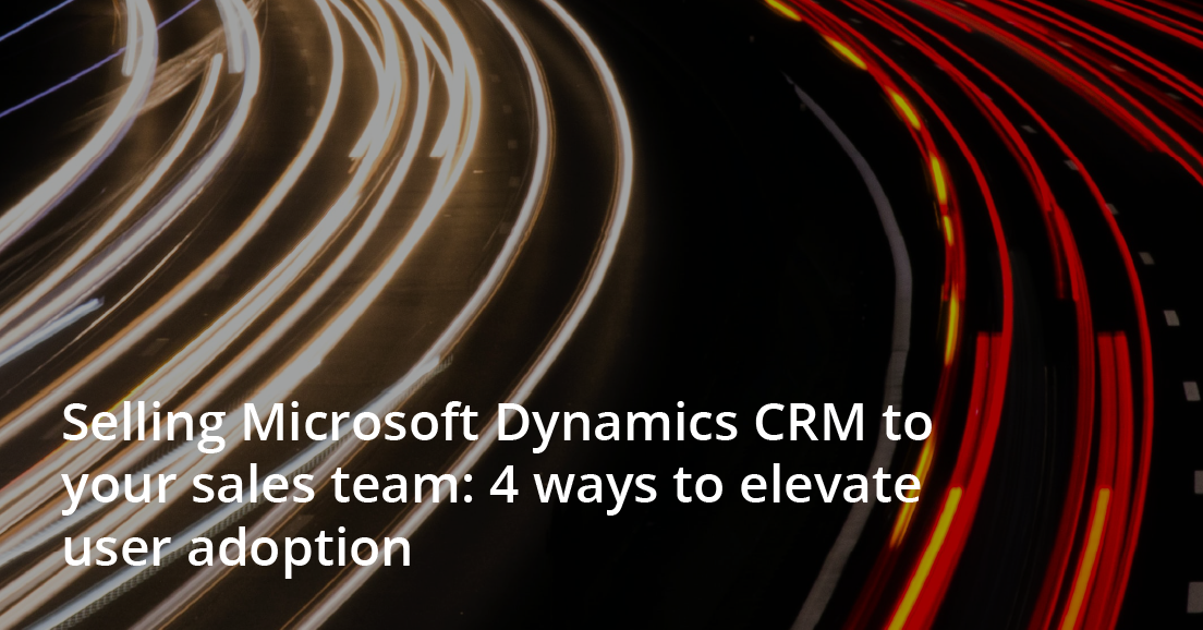Selling Microsoft Dynamics CRM to your sales team: 4 ways to elevate user adoption
